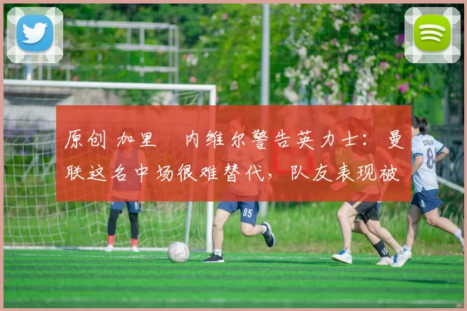 原创 加里・内维尔警告英力士：曼联这名中场很难替代，队友表现被赞 “离谱”