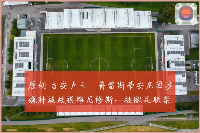 原创 吉安卢卡・普雷斯蒂安尼因涉嫌种族歧视维尼修斯，被欧足联禁赛