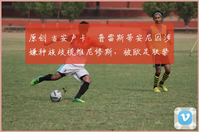 原创 吉安卢卡・普雷斯蒂安尼因涉嫌种族歧视维尼修斯，被欧足联禁赛