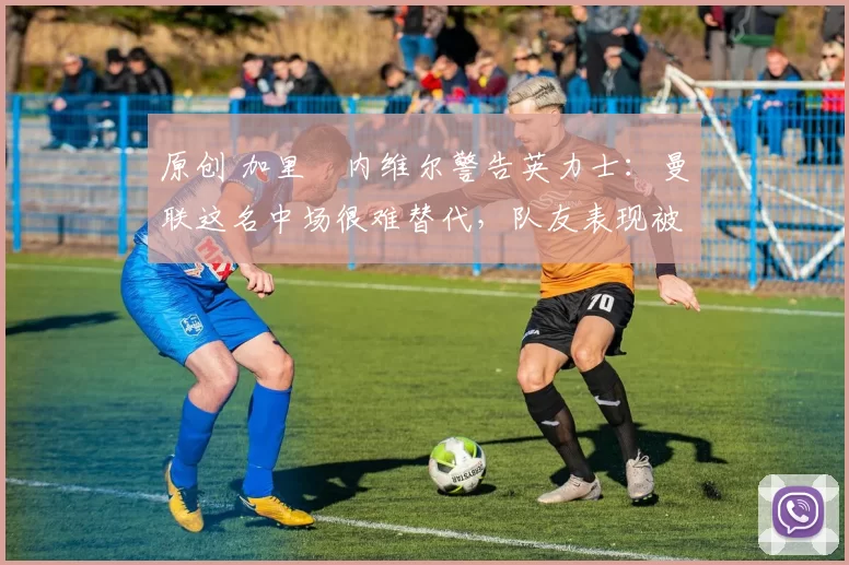 原创 加里・内维尔警告英力士：曼联这名中场很难替代，队友表现被赞 “离谱”