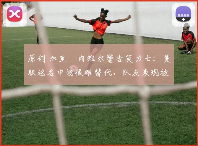 原创 加里・内维尔警告英力士:曼联这名中场很难替代,队友表现被赞 “离谱”