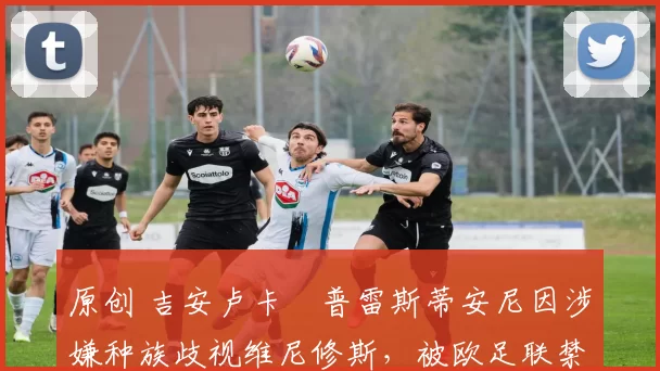 原创 吉安卢卡・普雷斯蒂安尼因涉嫌种族歧视维尼修斯，被欧足联禁赛