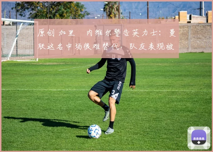 原创 加里・内维尔警告英力士：曼联这名中场很难替代，队友表现被赞 “离谱”