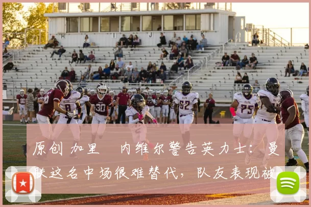 原创 加里・内维尔警告英力士：曼联这名中场很难替代，队友表现被赞 “离谱”