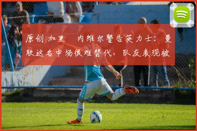 原创 加里・内维尔警告英力士：曼联这名中场很难替代，队友表现被赞 “离谱”