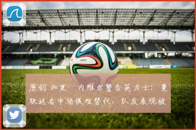 原创 加里・内维尔警告英力士:曼联这名中场很难替代,队友表现被赞 “离谱”