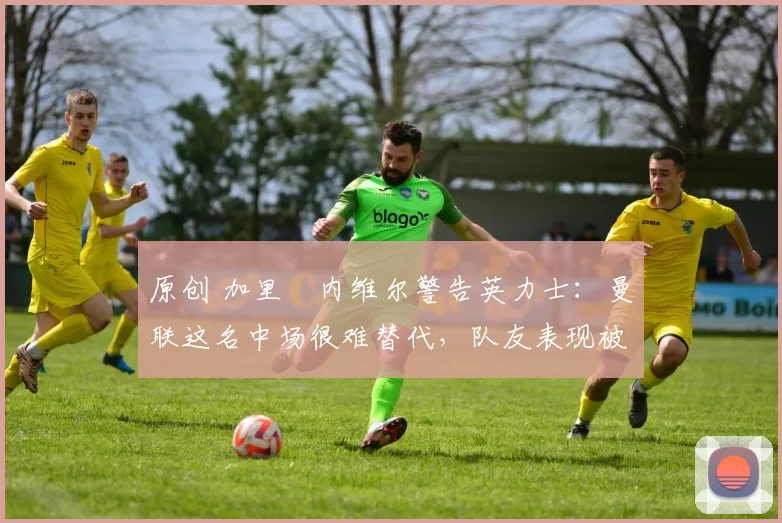 原创 加里・内维尔警告英力士：曼联这名中场很难替代，队友表现被赞 “离谱”