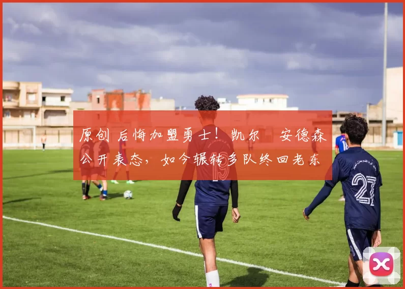 原创 后悔加盟勇士！凯尔・安德森公开表态，如今辗转多队终回老东家