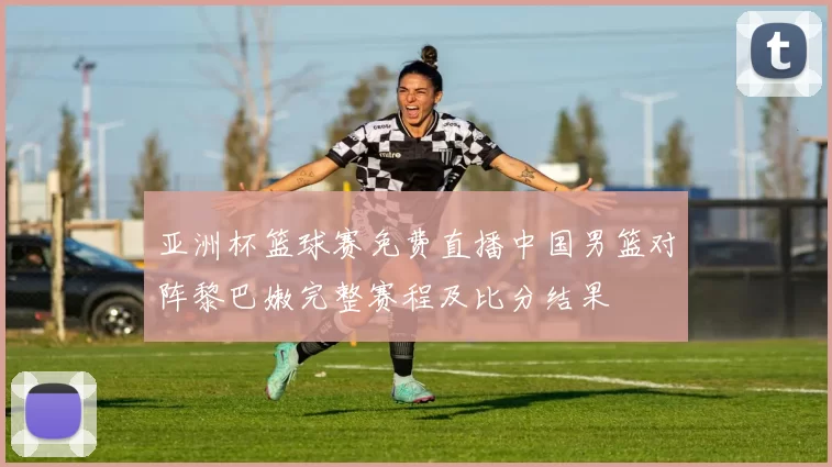 亚洲杯篮球赛免费直播中国男篮对阵黎巴嫩完整赛程及比分结果