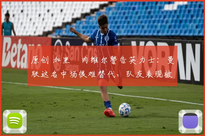 原创 加里・内维尔警告英力士：曼联这名中场很难替代，队友表现被赞 “离谱”