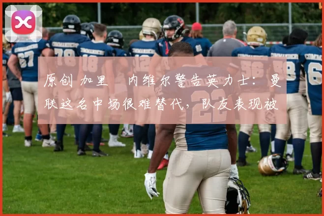 原创 加里・内维尔警告英力士：曼联这名中场很难替代，队友表现被赞 “离谱”