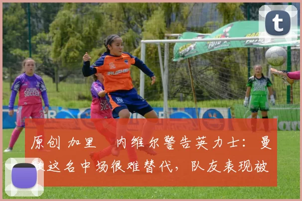 原创 加里・内维尔警告英力士：曼联这名中场很难替代，队友表现被赞 “离谱”