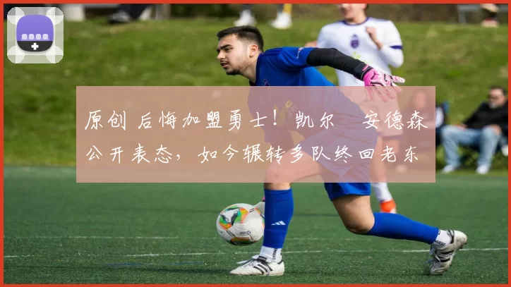 原创 后悔加盟勇士！凯尔・安德森公开表态，如今辗转多队终回老东家