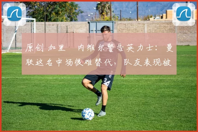 原创 加里・内维尔警告英力士:曼联这名中场很难替代,队友表现被赞 “离谱”