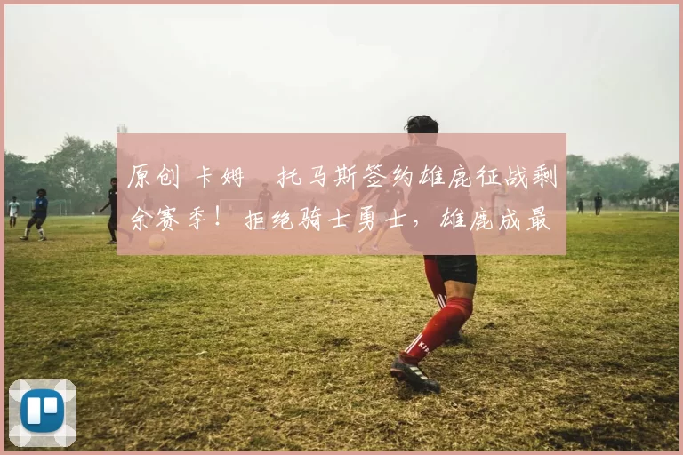 原创 卡姆・托马斯签约雄鹿征战剩余赛季！拒绝骑士勇士，雄鹿成最优选