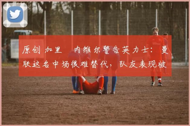 原创 加里・内维尔警告英力士：曼联这名中场很难替代，队友表现被赞 “离谱”