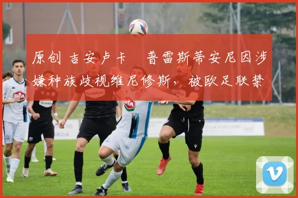 原创 吉安卢卡・普雷斯蒂安尼因涉嫌种族歧视维尼修斯,被欧足联禁赛