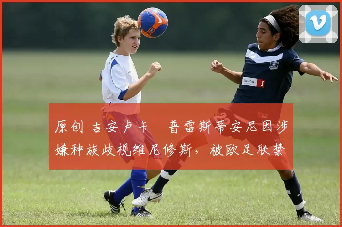 原创 吉安卢卡・普雷斯蒂安尼因涉嫌种族歧视维尼修斯,被欧足联禁赛