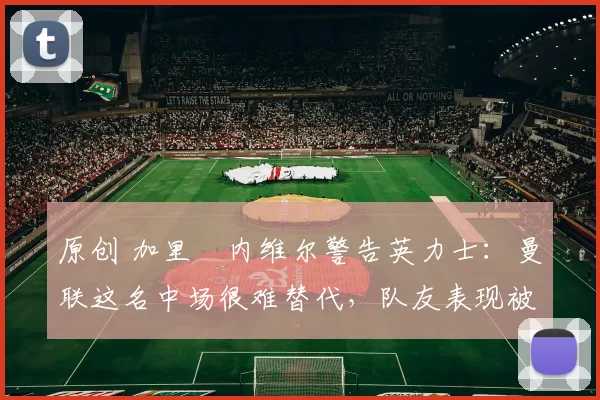 原创 加里・内维尔警告英力士：曼联这名中场很难替代，队友表现被赞 “离谱”