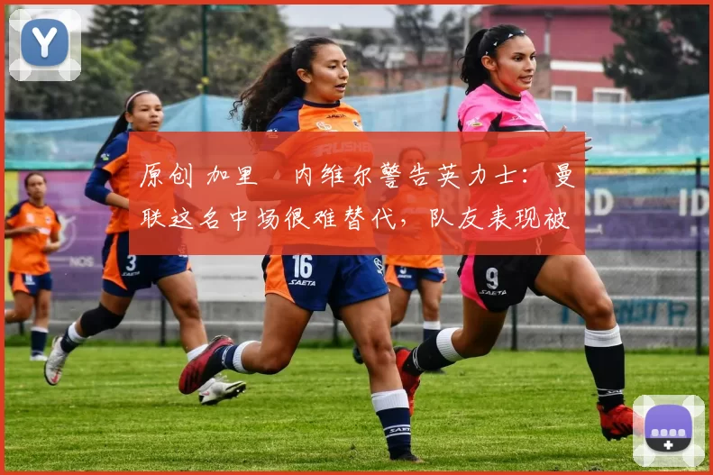 原创 加里・内维尔警告英力士：曼联这名中场很难替代，队友表现被赞 “离谱”