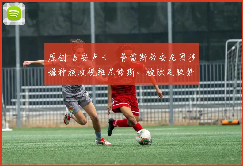 原创 吉安卢卡・普雷斯蒂安尼因涉嫌种族歧视维尼修斯，被欧足联禁赛