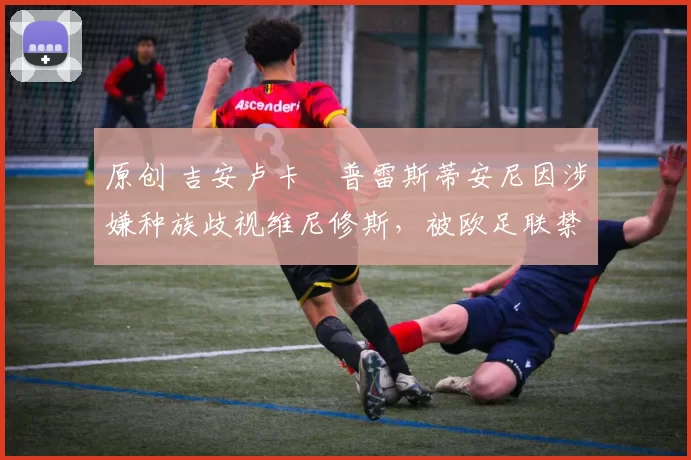 原创 吉安卢卡・普雷斯蒂安尼因涉嫌种族歧视维尼修斯,被欧足联禁赛