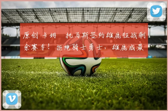 原创 卡姆・托马斯签约雄鹿征战剩余赛季！拒绝骑士勇士，雄鹿成最优选