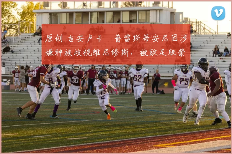 原创 吉安卢卡・普雷斯蒂安尼因涉嫌种族歧视维尼修斯，被欧足联禁赛