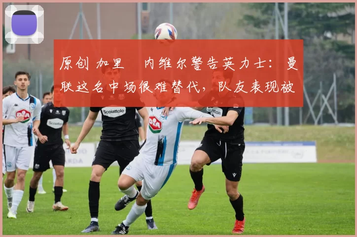 原创 加里・内维尔警告英力士：曼联这名中场很难替代，队友表现被赞 “离谱”