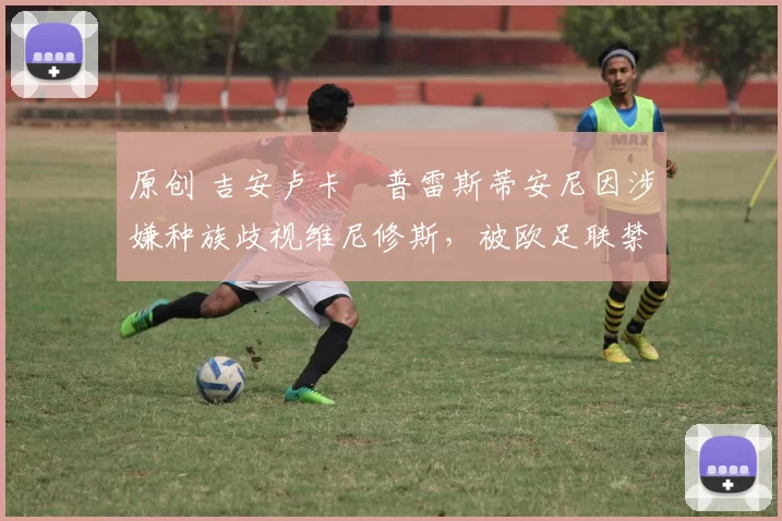 原创 吉安卢卡・普雷斯蒂安尼因涉嫌种族歧视维尼修斯,被欧足联禁赛