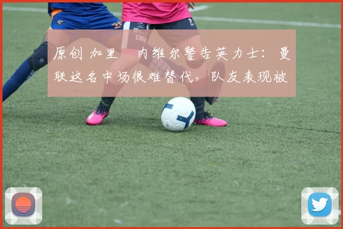 原创 加里・内维尔警告英力士：曼联这名中场很难替代，队友表现被赞 “离谱”