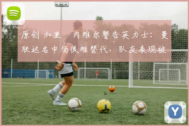 原创 加里・内维尔警告英力士：曼联这名中场很难替代，队友表现被赞 “离谱”