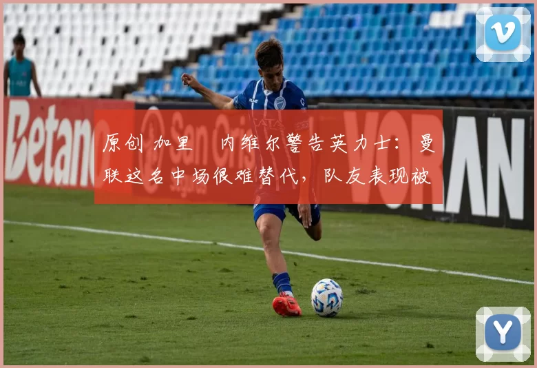 原创 加里・内维尔警告英力士：曼联这名中场很难替代，队友表现被赞 “离谱”