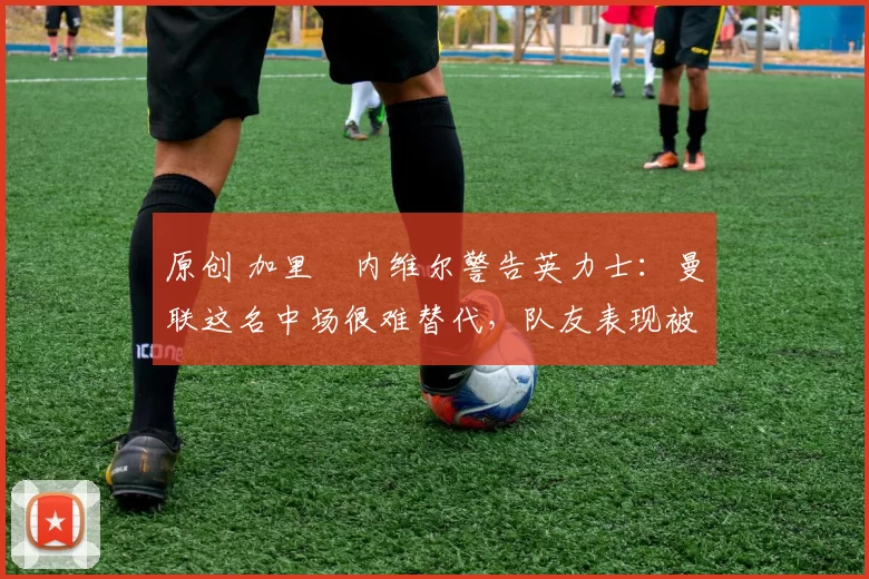 原创 加里・内维尔警告英力士：曼联这名中场很难替代，队友表现被赞 “离谱”