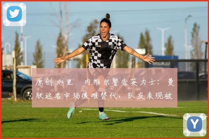 原创 加里・内维尔警告英力士：曼联这名中场很难替代，队友表现被赞 “离谱”