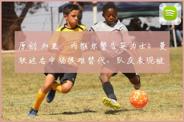 原创 加里・内维尔警告英力士：曼联这名中场很难替代，队友表现被赞 “离谱”