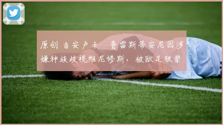 原创 吉安卢卡・普雷斯蒂安尼因涉嫌种族歧视维尼修斯，被欧足联禁赛