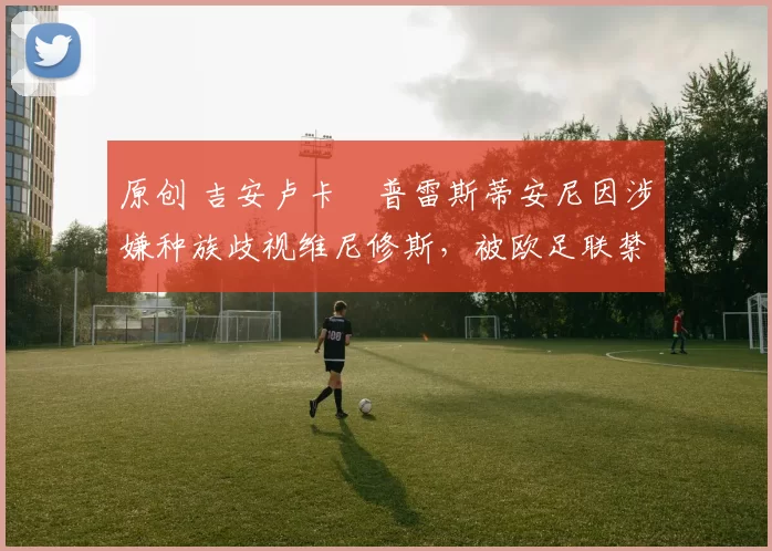 原创 吉安卢卡・普雷斯蒂安尼因涉嫌种族歧视维尼修斯，被欧足联禁赛