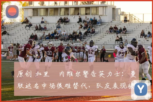 原创 加里・内维尔警告英力士：曼联这名中场很难替代，队友表现被赞 “离谱”