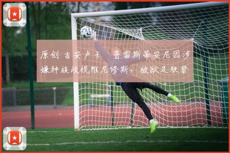 原创 吉安卢卡・普雷斯蒂安尼因涉嫌种族歧视维尼修斯，被欧足联禁赛
