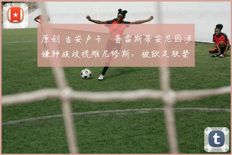 原创 吉安卢卡・普雷斯蒂安尼因涉嫌种族歧视维尼修斯，被欧足联禁赛