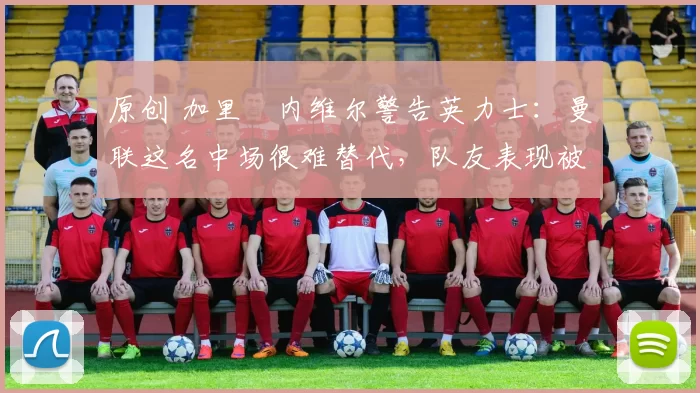 原创 加里・内维尔警告英力士：曼联这名中场很难替代，队友表现被赞 “离谱”