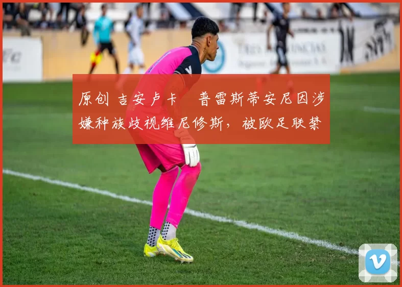 原创 吉安卢卡・普雷斯蒂安尼因涉嫌种族歧视维尼修斯，被欧足联禁赛