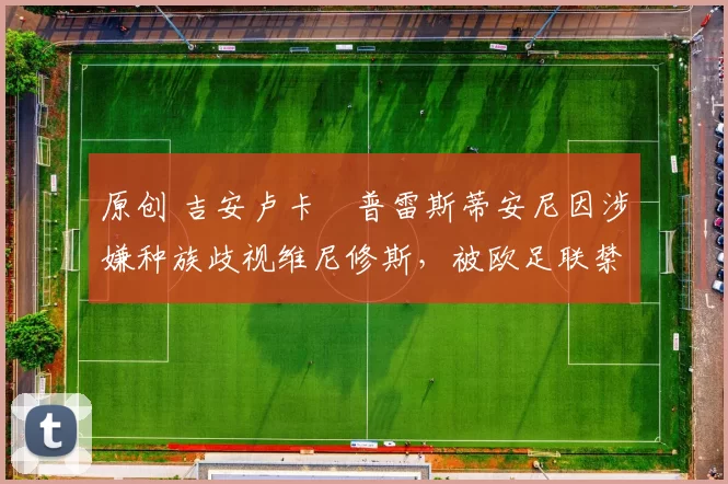 原创 吉安卢卡・普雷斯蒂安尼因涉嫌种族歧视维尼修斯,被欧足联禁赛