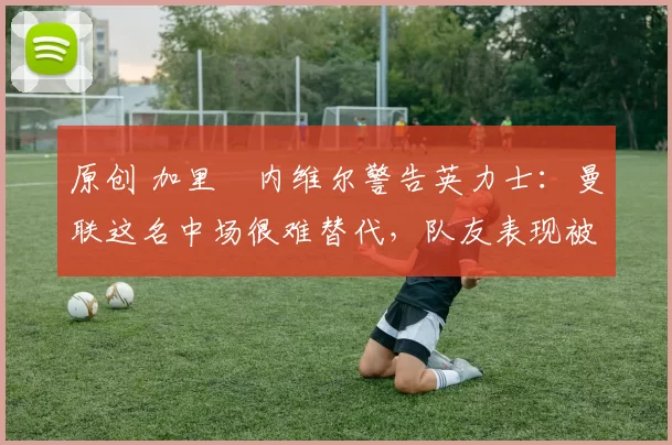 原创 加里・内维尔警告英力士：曼联这名中场很难替代，队友表现被赞 “离谱”