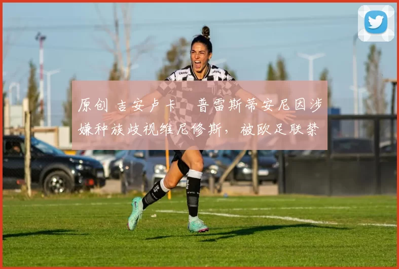 原创 吉安卢卡・普雷斯蒂安尼因涉嫌种族歧视维尼修斯，被欧足联禁赛