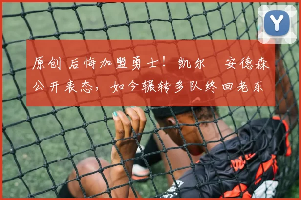 原创 后悔加盟勇士！凯尔・安德森公开表态，如今辗转多队终回老东家