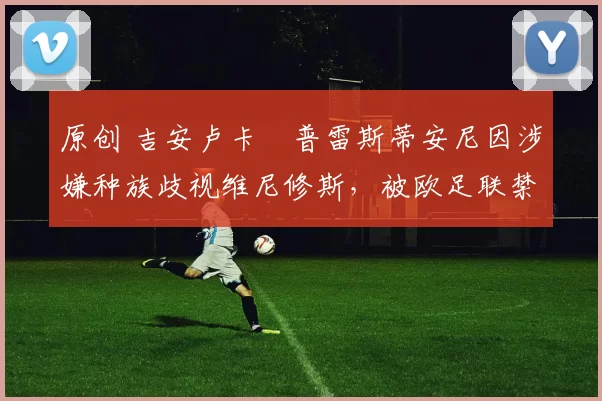 原创 吉安卢卡・普雷斯蒂安尼因涉嫌种族歧视维尼修斯，被欧足联禁赛