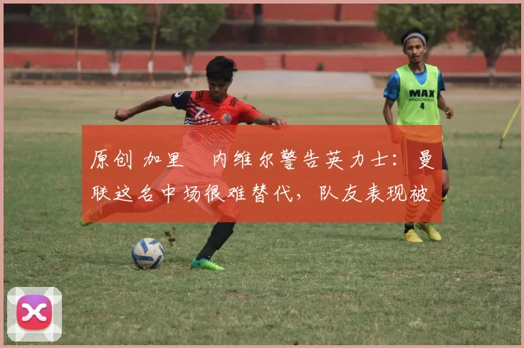 原创 加里・内维尔警告英力士:曼联这名中场很难替代,队友表现被赞 “离谱”