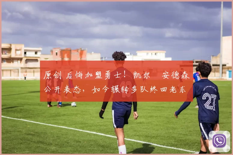 原创 后悔加盟勇士！凯尔・安德森公开表态，如今辗转多队终回老东家